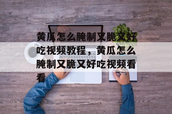黄瓜怎么腌制又脆又好吃视频教程，黄瓜怎么腌制又脆又好吃视频看看-第1张图片-