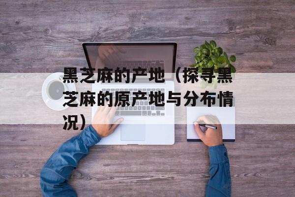 黑芝麻的产地（探寻黑芝麻的原产地与分布情况）-第1张图片-