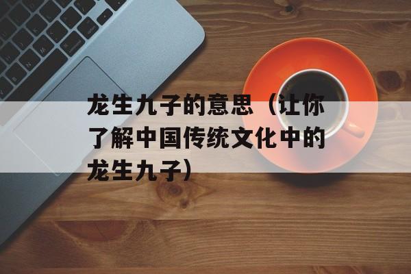 龙生九子的意思（让你了解中国传统文化中的龙生九子）-第1张图片-
