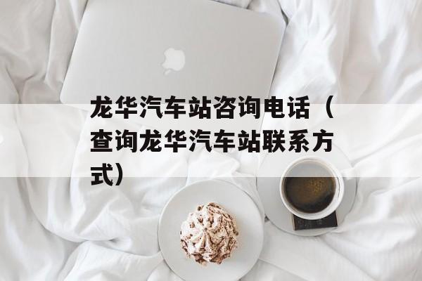 龙华汽车站咨询电话（查询龙华汽车站联系方式）-第1张图片-