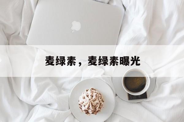 麦绿素，麦绿素曝光-第1张图片-