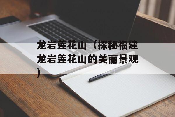 龙岩莲花山（探秘福建龙岩莲花山的美丽景观）-第1张图片-