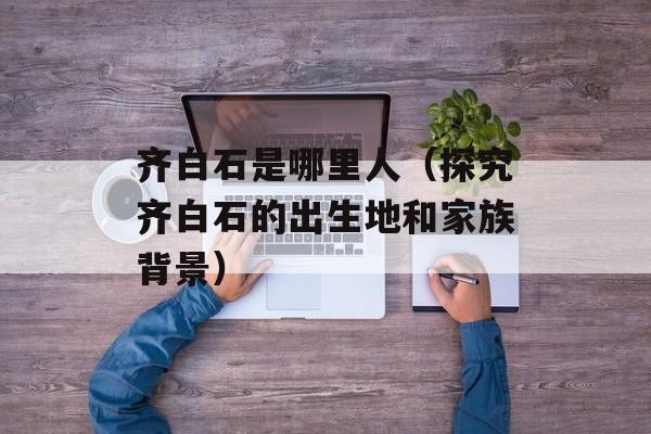 齐白石是哪里人（探究齐白石的出生地和家族背景）-第1张图片-