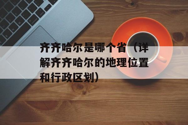 齐齐哈尔是哪个省（详解齐齐哈尔的地理位置和行政区划）-第1张图片-