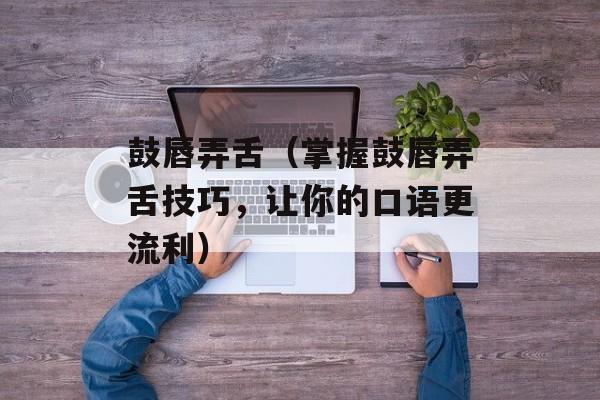 鼓唇弄舌（掌握鼓唇弄舌技巧，让你的口语更流利）-第1张图片-