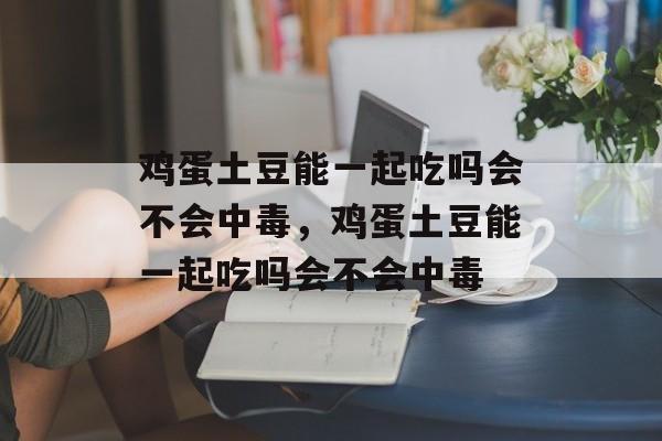 鸡蛋土豆能一起吃吗会不会中毒，鸡蛋土豆能一起吃吗会不会中毒-第1张图片-