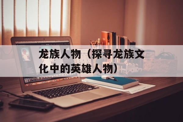 龙族人物（探寻龙族文化中的英雄人物）-第1张图片-