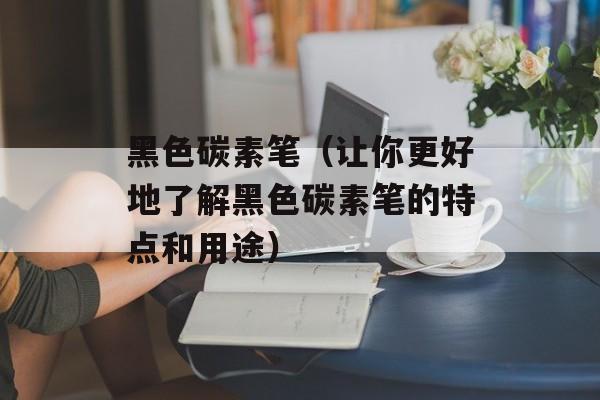 黑色碳素笔（让你更好地了解黑色碳素笔的特点和用途）-第1张图片-