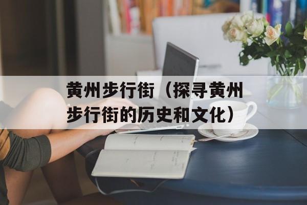 黄州步行街（探寻黄州步行街的历史和文化）-第1张图片-