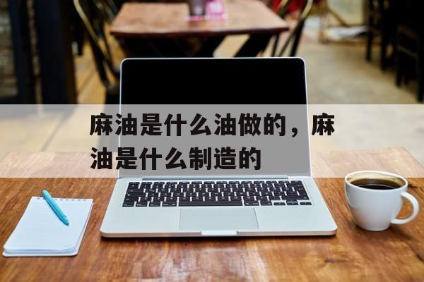 麻油是什么油做的，麻油是什么制造的-第1张图片-