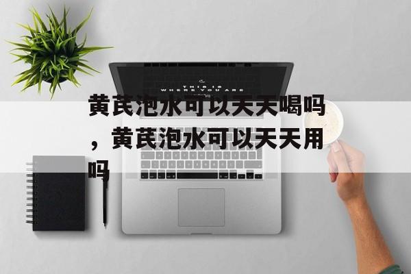 黄芪泡水可以天天喝吗，黄芪泡水可以天天用吗-第1张图片-