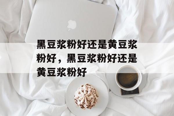 黑豆浆粉好还是黄豆浆粉好，黑豆浆粉好还是黄豆浆粉好-第1张图片-