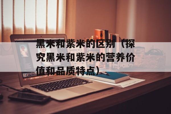 黑米和紫米的区别（探究黑米和紫米的营养价值和品质特点）-第1张图片-