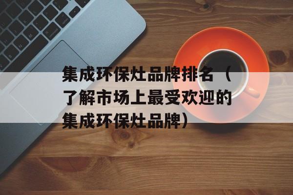 集成环保灶品牌排名（了解市场上最受欢迎的集成环保灶品牌）-第1张图片-
