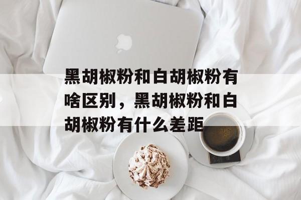黑胡椒粉和白胡椒粉有啥区别，黑胡椒粉和白胡椒粉有什么差距-第1张图片-
