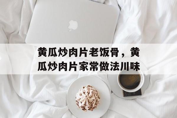 黄瓜炒肉片老饭骨，黄瓜炒肉片家常做法川味-第1张图片-