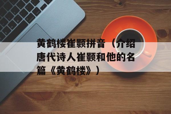 黄鹤楼崔颢拼音（介绍唐代诗人崔颢和他的名篇《黄鹤楼》）-第1张图片-