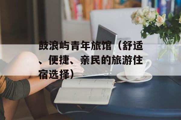 鼓浪屿青年旅馆（舒适、便捷、亲民的旅游住宿选择）-第1张图片-