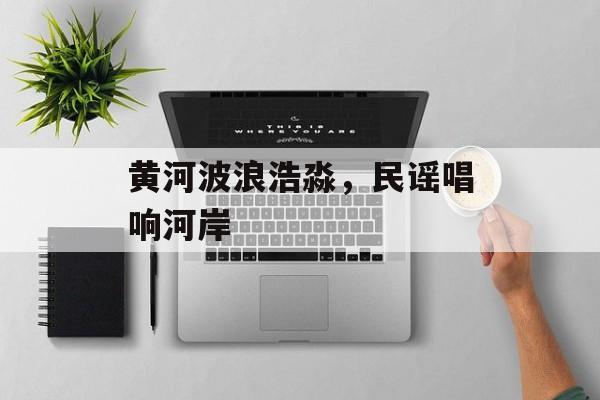 黄河波浪浩淼，民谣唱响河岸-第1张图片-