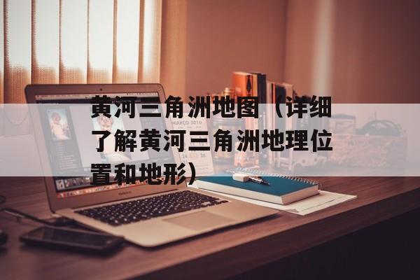 黄河三角洲地图（详细了解黄河三角洲地理位置和地形）-第1张图片-