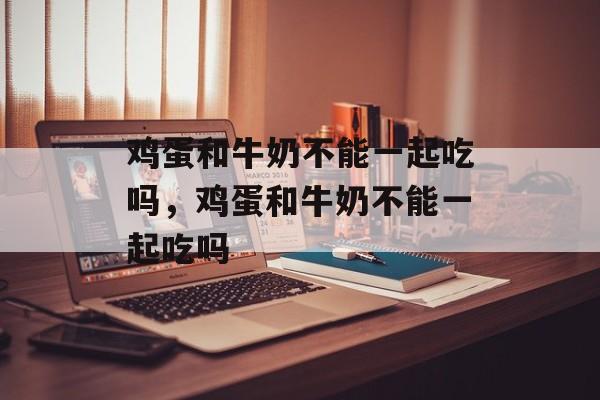 鸡蛋和牛奶不能一起吃吗，鸡蛋和牛奶不能一起吃吗-第1张图片-