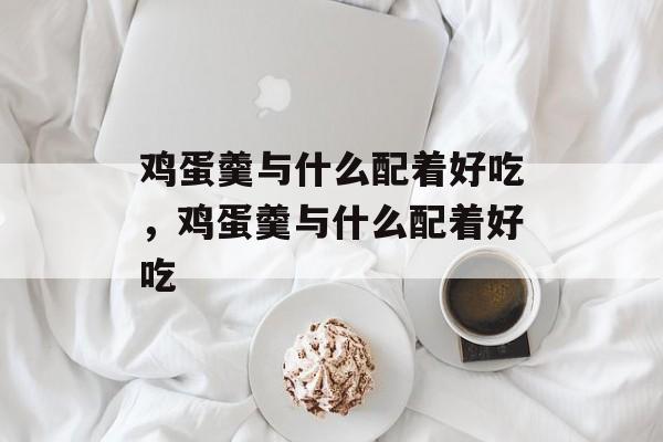 鸡蛋羹与什么配着好吃，鸡蛋羹与什么配着好吃-第1张图片-