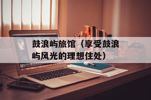 鼓浪屿旅馆（享受鼓浪屿风光的理想住处）-第1张图片-