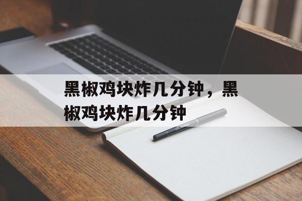 黑椒鸡块炸几分钟，黑椒鸡块炸几分钟-第1张图片-