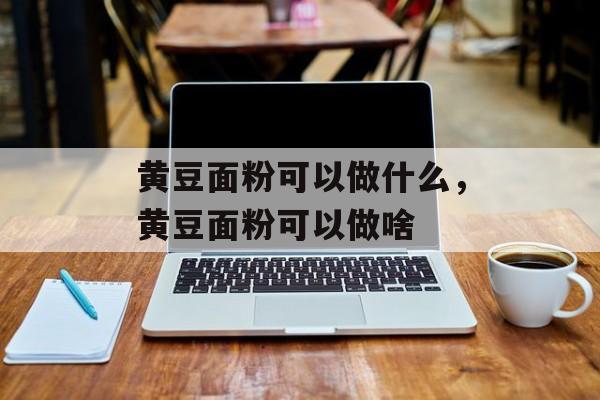 黄豆面粉可以做什么，黄豆面粉可以做啥-第1张图片-
