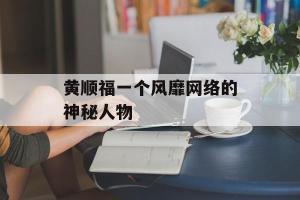 黄顺福一个风靡网络的神秘人物-第1张图片-