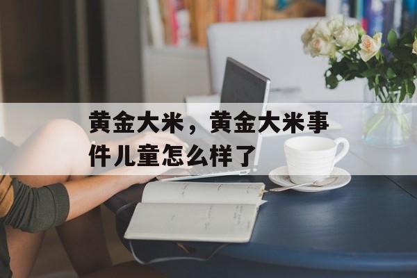 黄金大米，黄金大米事件儿童怎么样了-第1张图片-