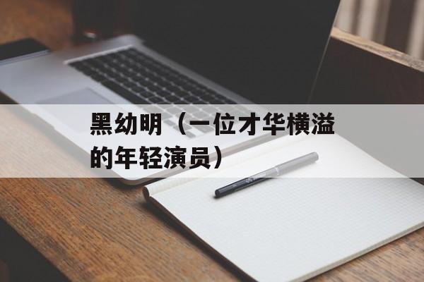 黑幼明（一位才华横溢的年轻演员）-第1张图片-