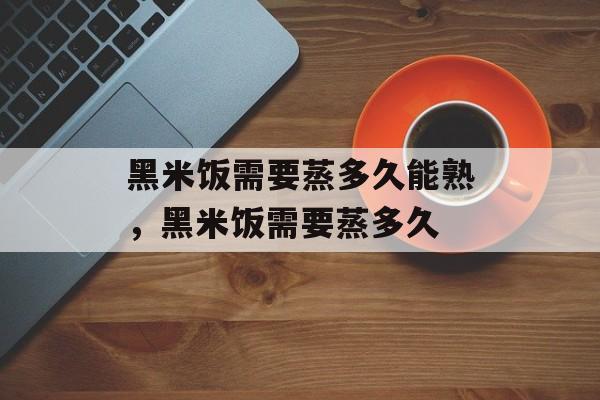 黑米饭需要蒸多久能熟，黑米饭需要蒸多久-第1张图片-