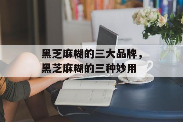 黑芝麻糊的三大品牌，黑芝麻糊的三种妙用-第1张图片-