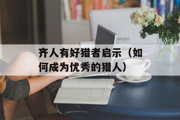齐人有好猎者启示（如何成为优秀的猎人）-第1张图片-