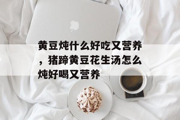 黄豆炖什么好吃又营养，猪蹄黄豆花生汤怎么炖好喝又营养-第1张图片-