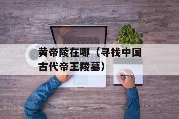 黄帝陵在哪（寻找中国古代帝王陵墓）-第1张图片-