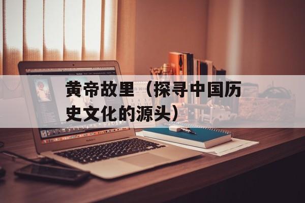 黄帝故里（探寻中国历史文化的源头）-第1张图片-