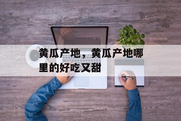 黄瓜产地，黄瓜产地哪里的好吃又甜-第1张图片-