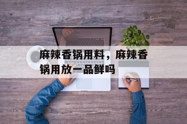 麻辣香锅用料，麻辣香锅用放一品鲜吗-第1张图片-
