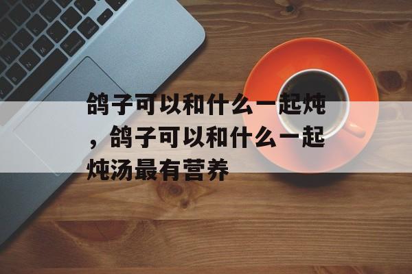 鸽子可以和什么一起炖，鸽子可以和什么一起炖汤最有营养-第1张图片-