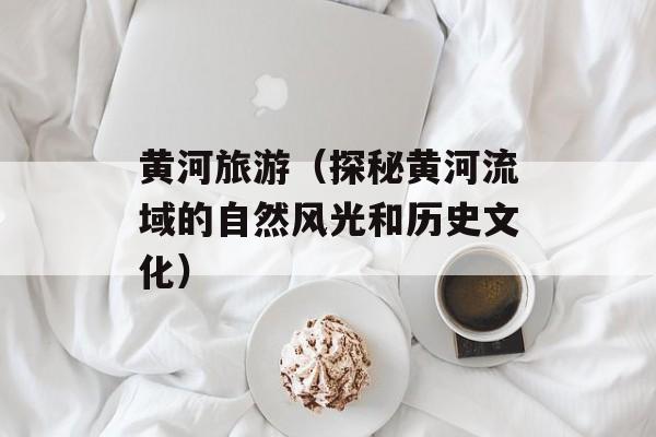 黄河旅游（探秘黄河流域的自然风光和历史文化）-第1张图片-