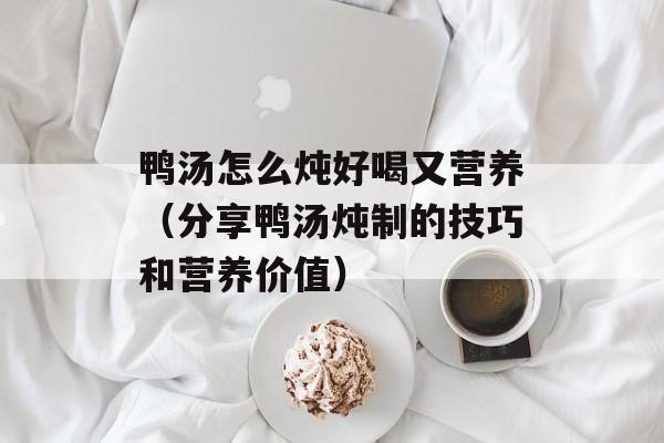鸭汤怎么炖好喝又营养（分享鸭汤炖制的技巧和营养价值）-第1张图片-