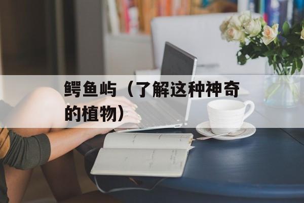 鳄鱼屿（了解这种神奇的植物）-第1张图片-
