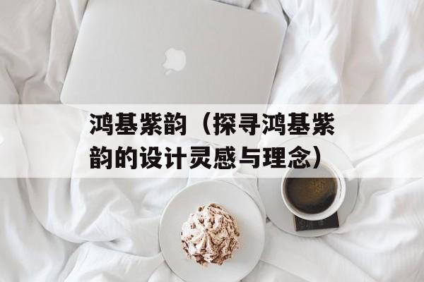 鸿基紫韵（探寻鸿基紫韵的设计灵感与理念）-第1张图片-