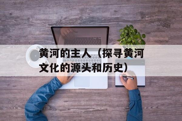 黄河的主人（探寻黄河文化的源头和历史）-第1张图片-