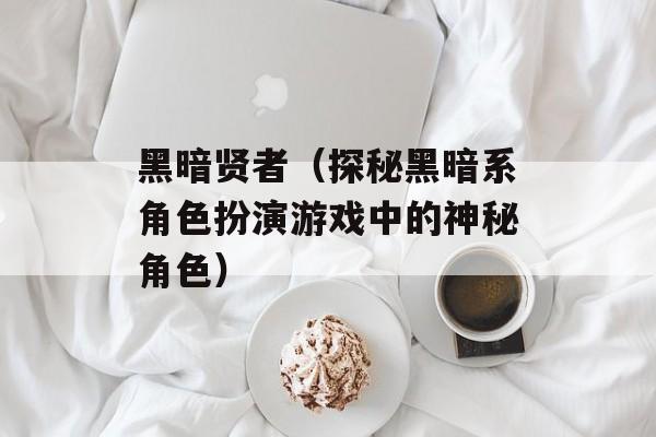 黑暗贤者（探秘黑暗系角色扮演游戏中的神秘角色）-第1张图片-