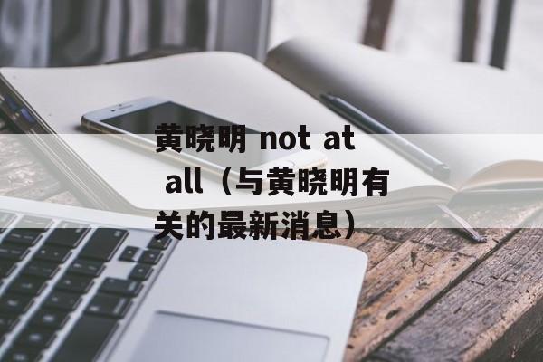 黄晓明 not at all（与黄晓明有关的最新消息）-第1张图片-