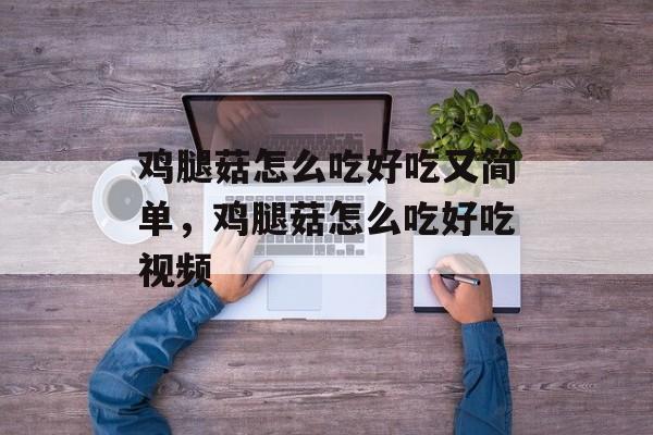 鸡腿菇怎么吃好吃又简单，鸡腿菇怎么吃好吃视频-第1张图片-