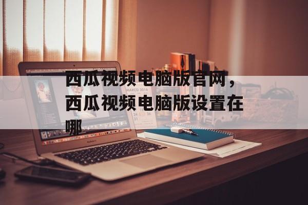 西瓜视频电脑版官网，西瓜视频电脑版设置在哪-第1张图片-